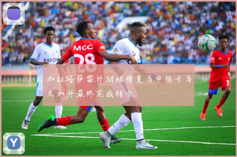 加拉塔萨雷计划租借皇马中场卡马文加并最终完成转会
