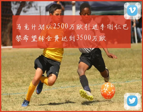 马竞计划以2500万欧引进李刚仁巴黎希望转会费达到3500万欧
