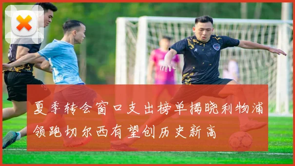 夏季转会窗口支出榜单揭晓利物浦领跑切尔西有望创历史新高