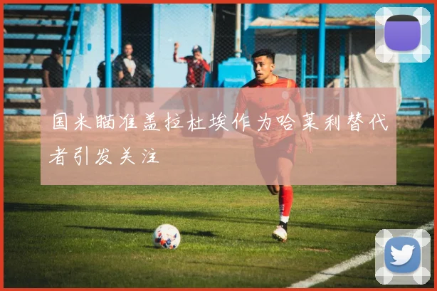 国米瞄准盖拉杜埃作为哈莱利替代者引发关注
