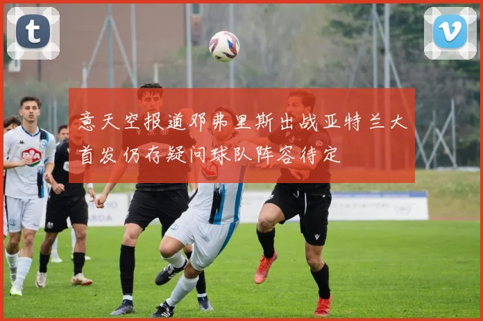 意天空报道邓弗里斯出战亚特兰大首发仍存疑问球队阵容待定