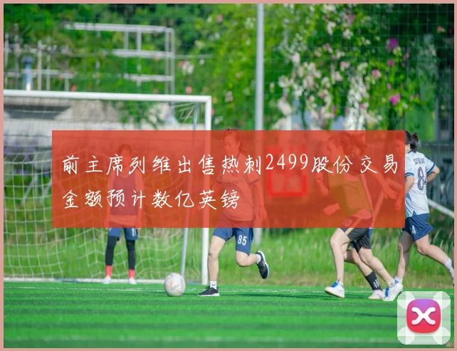 前主席列维出售热刺2499股份交易金额预计数亿英镑