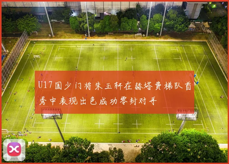 U17国少门将朱玉轩在赫塔费梯队首秀中表现出色成功零封对手