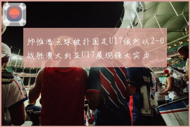 帅惟浩点球被扑国足U17依然以2-0战胜澳大利亚U17展现强大实力