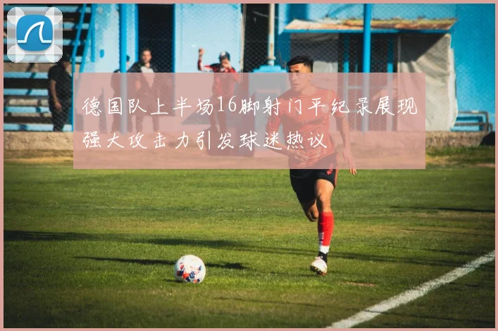 德国队上半场16脚射门平纪录展现强大攻击力引发球迷热议