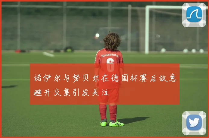 诺伊尔与努贝尔在德国杯赛后故意避开交集引发关注