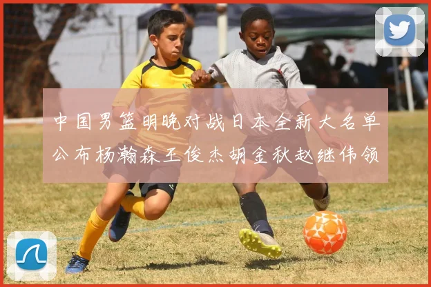 中国男篮明晚对战日本全新大名单公布杨瀚森王俊杰胡金秋赵继伟领衔出战