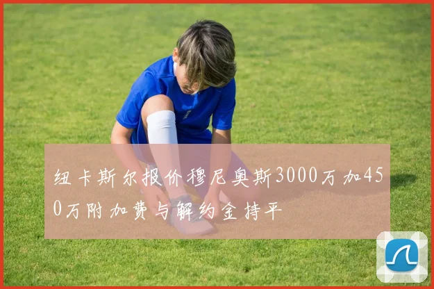 纽卡斯尔报价穆尼奥斯3000万加450万附加费与解约金持平
