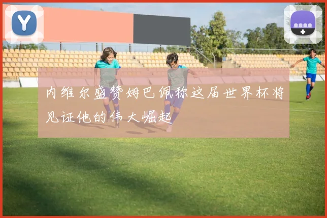 内维尔盛赞姆巴佩称这届世界杯将见证他的伟大崛起