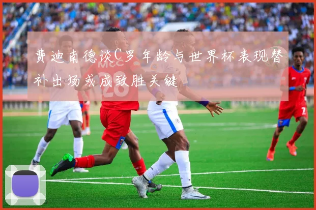 费迪南德谈C罗年龄与世界杯表现替补出场或成致胜关键