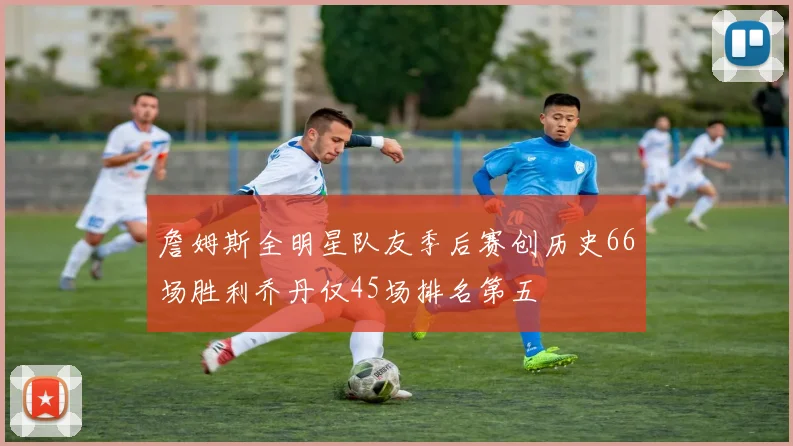 詹姆斯全明星队友季后赛创历史66场胜利乔丹仅45场排名第五