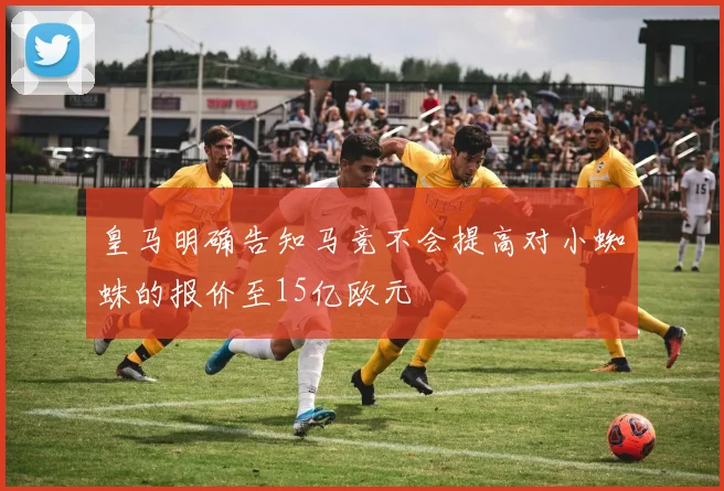皇马明确告知马竞不会提高对小蜘蛛的报价至15亿欧元