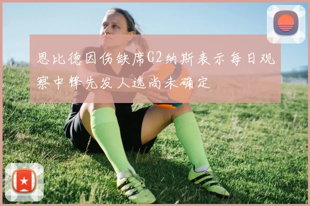 恩比德因伤缺席G2纳斯表示每日观察中锋先发人选尚未确定