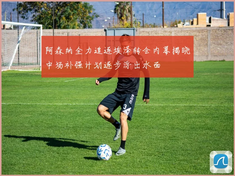 阿森纳全力追逐埃泽转会内幕揭晓中场补强计划逐步浮出水面