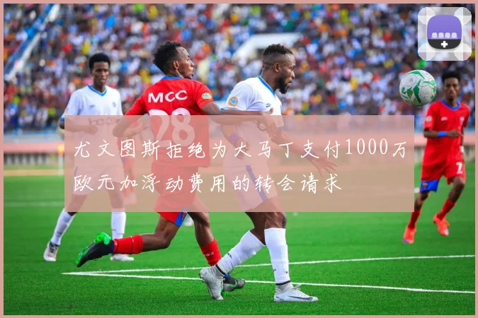 尤文图斯拒绝为大马丁支付1000万欧元加浮动费用的转会请求