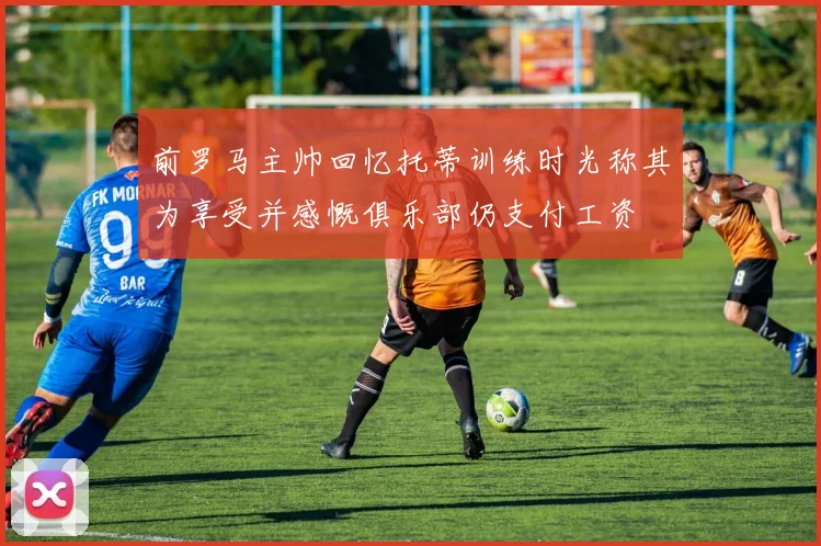 前罗马主帅回忆托蒂训练时光称其为享受并感慨俱乐部仍支付工资