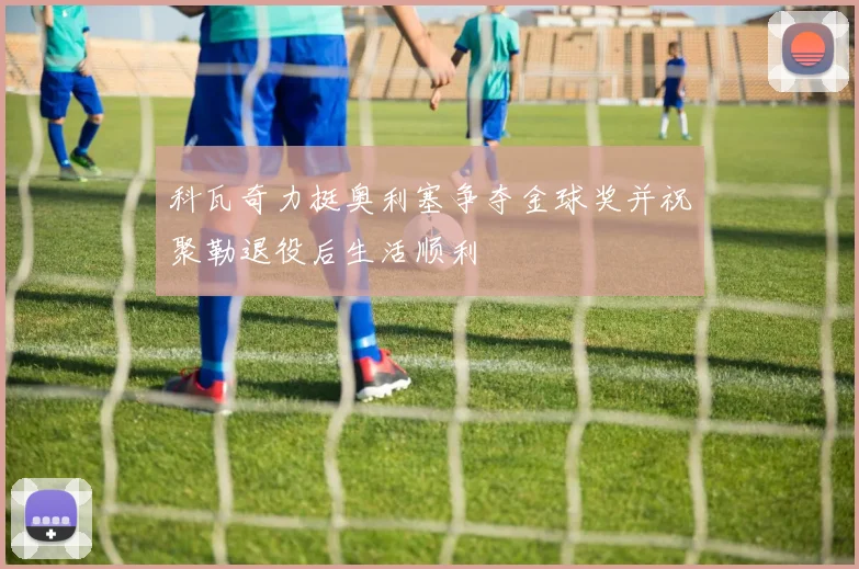 科瓦奇力挺奥利塞争夺金球奖并祝聚勒退役后生活顺利