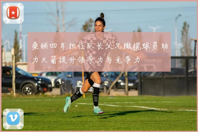 桑顿四年担任队长父兄橄榄球员助力火箭提升领导力与竞争力