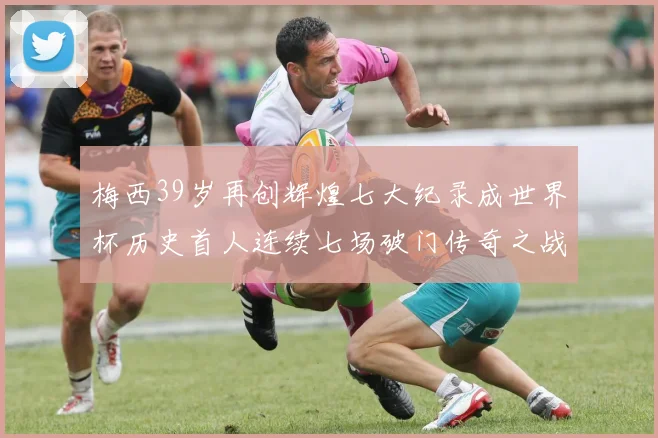 梅西39岁再创辉煌七大纪录成世界杯历史首人连续七场破门传奇之战