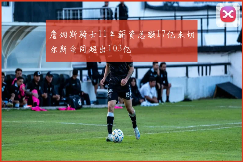 詹姆斯骑士11年薪资总额17亿米切尔新合同超出103亿