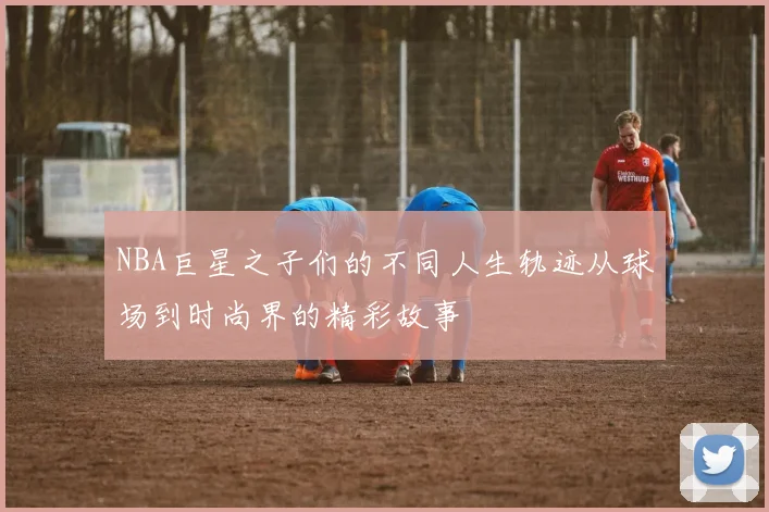 NBA巨星之子们的不同人生轨迹从球场到时尚界的精彩故事