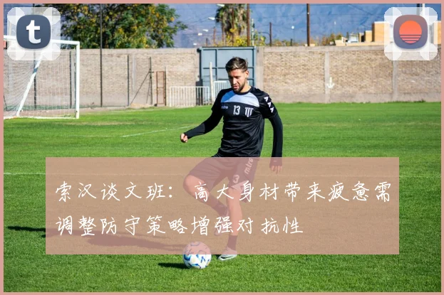 索汉谈文班：高大身材带来疲惫需调整防守策略增强对抗性