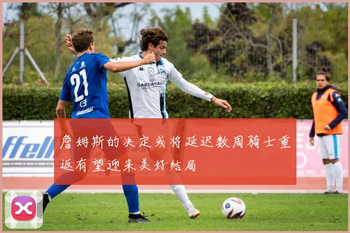 詹姆斯的决定或将延迟数周骑士重返有望迎来美好结局