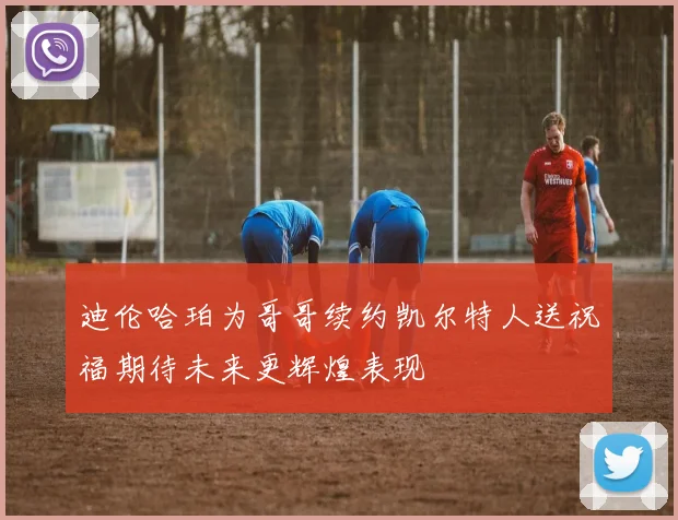 迪伦哈珀为哥哥续约凯尔特人送祝福期待未来更辉煌表现