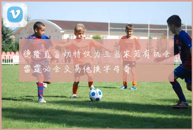 德隆直言切特仅为三当家若有机会雷霆必会交易他换字母哥