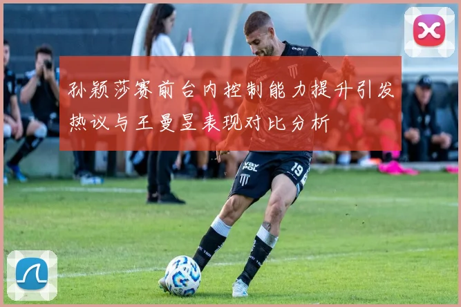 孙颖莎赛前台内控制能力提升引发热议与王曼昱表现对比分析