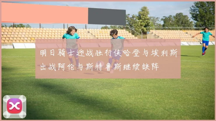 明日骑士迎战独行侠哈登与埃利斯出战阿伦与斯特鲁斯继续缺阵